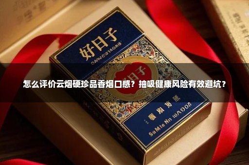 怎么评价云烟硬珍品香烟口感？抽吸健康风险有效避坑？